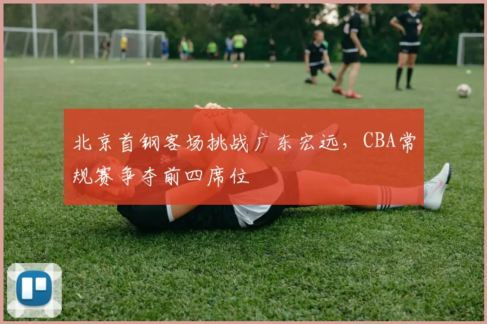 北京首钢客场挑战广东宏远，CBA常规赛争夺前四席位