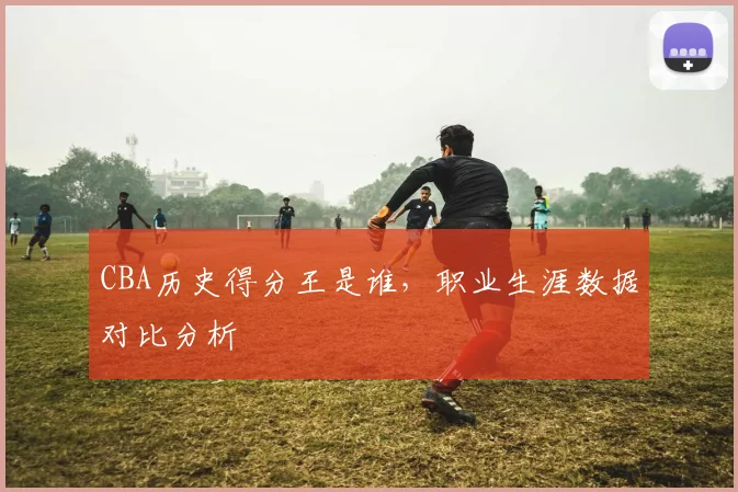 CBA历史得分王是谁，职业生涯数据对比分析