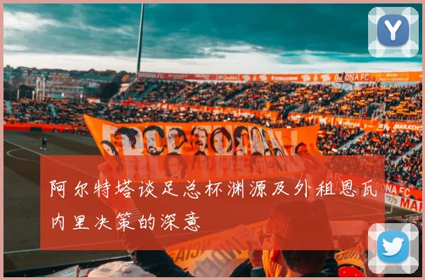 阿尔特塔谈足总杯渊源及外租恩瓦内里决策的深意