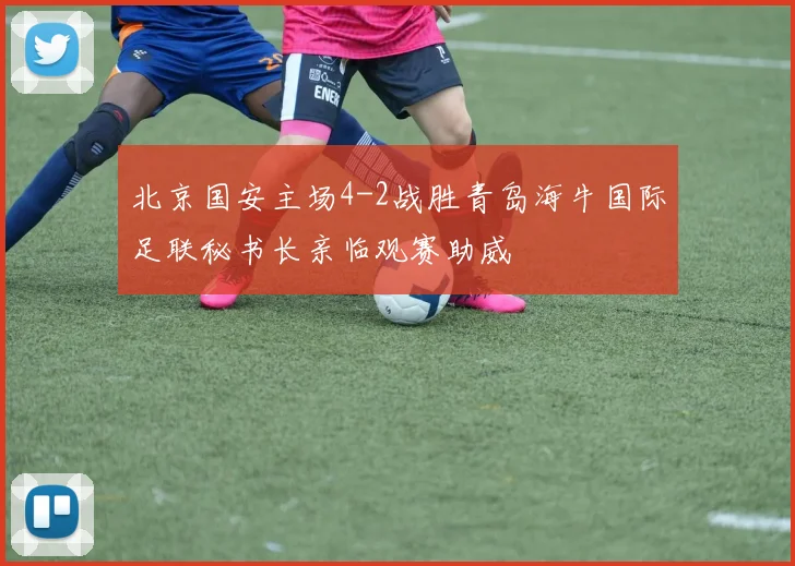 北京国安主场4-2战胜青岛海牛国际足联秘书长亲临观赛助威