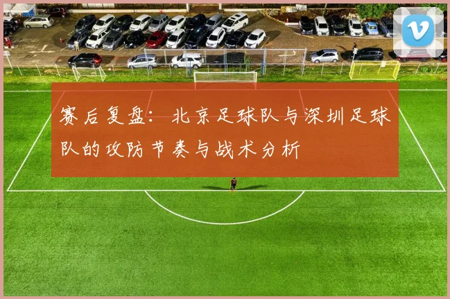 赛后复盘：北京足球队与深圳足球队的攻防节奏与战术分析