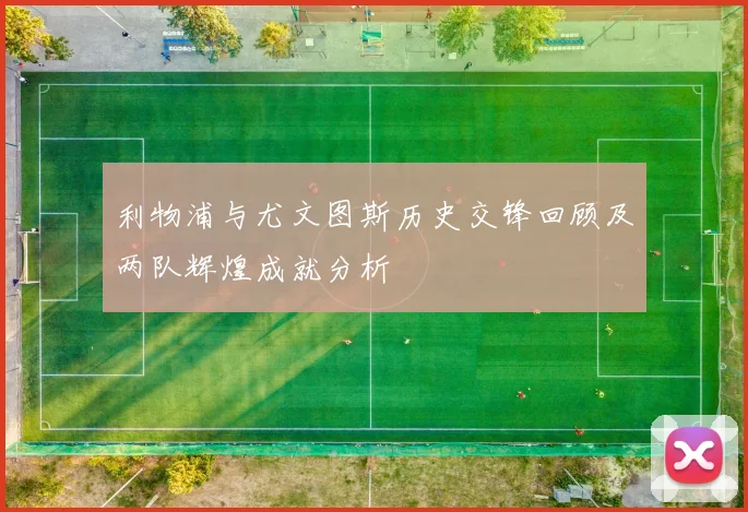 利物浦与尤文图斯历史交锋回顾及两队辉煌成就分析