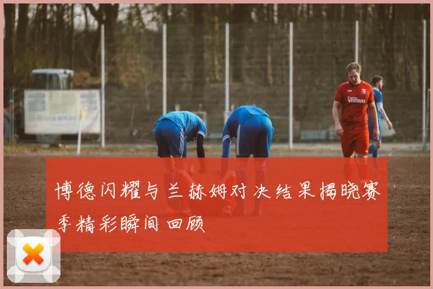 博德闪耀与兰赫姆对决结果揭晓赛季精彩瞬间回顾