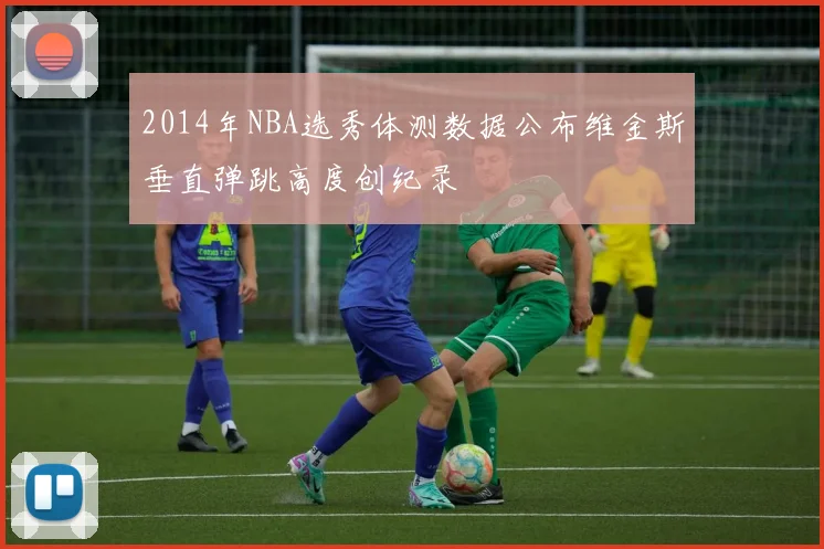 2014年NBA选秀体测数据公布维金斯垂直弹跳高度创纪录