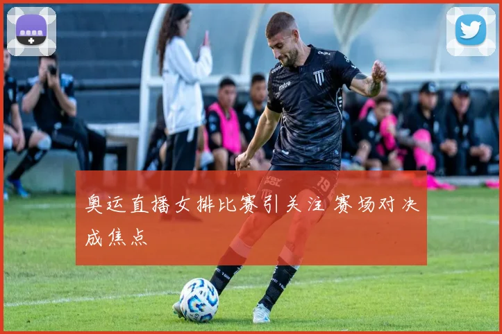 奥运直播女排比赛引关注 赛场对决成焦点