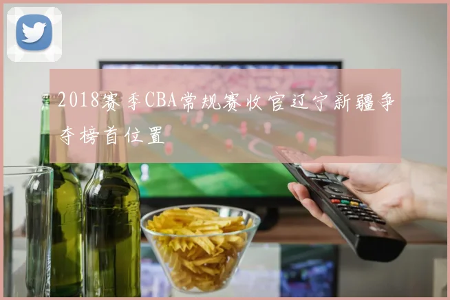 2018赛季CBA常规赛收官辽宁新疆争夺榜首位置