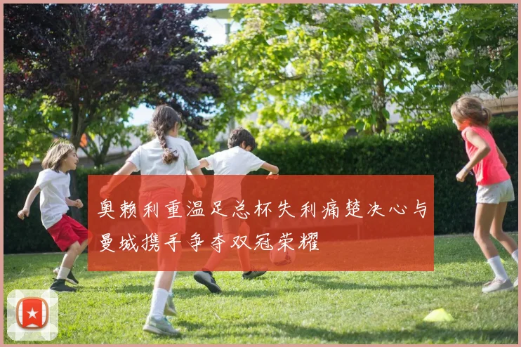 奥赖利重温足总杯失利痛楚决心与曼城携手争夺双冠荣耀