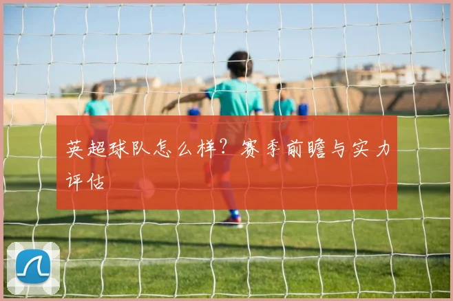 英超球队怎么样？赛季前瞻与实力评估