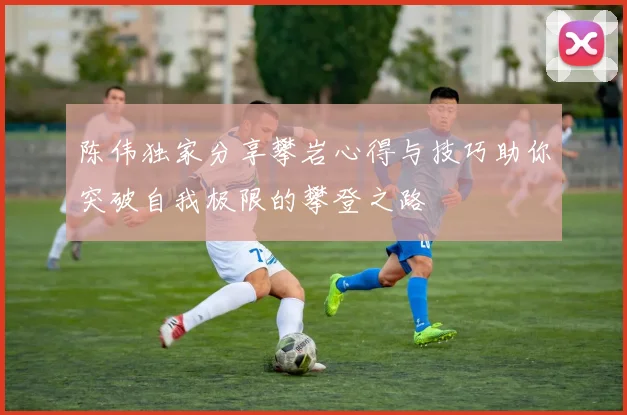 陈伟独家分享攀岩心得与技巧助你突破自我极限的攀登之路