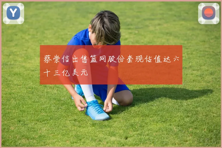 蔡崇信出售篮网股份套现估值达六十三亿美元