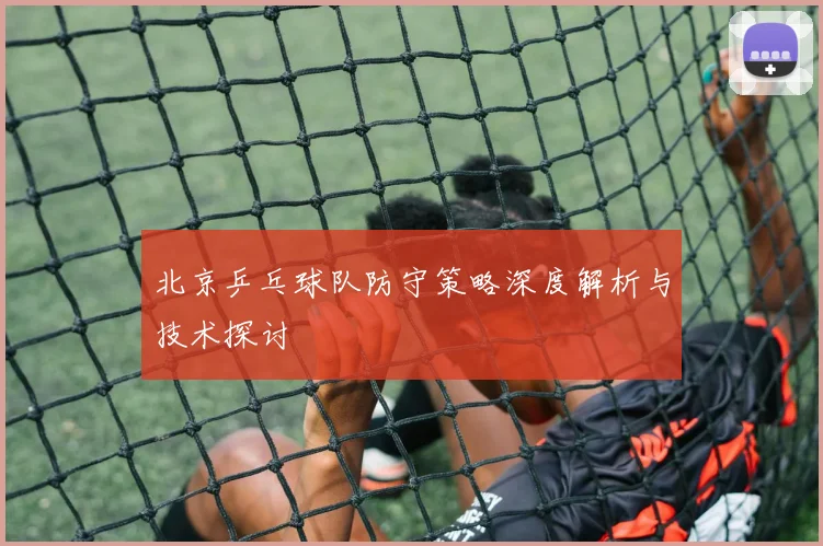 北京乒乓球队防守策略深度解析与技术探讨