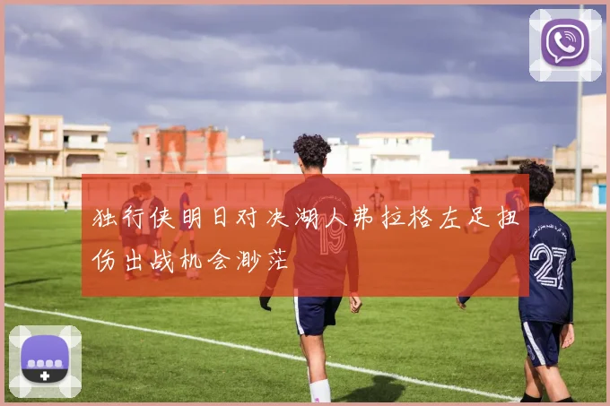 独行侠明日对决湖人弗拉格左足扭伤出战机会渺茫