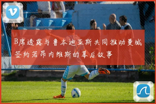 B席透露与鲁本迪亚斯共同推动曼城签约若昂内维斯的幕后故事