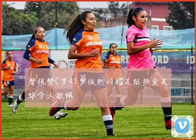 摩根赞C罗41岁依然闪耀足坛热爱足球令人敬佩